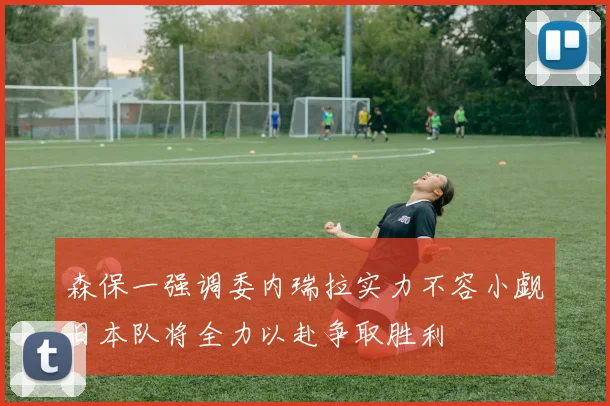 森保一强调委内瑞拉实力不容小觑日本队将全力以赴争取胜利