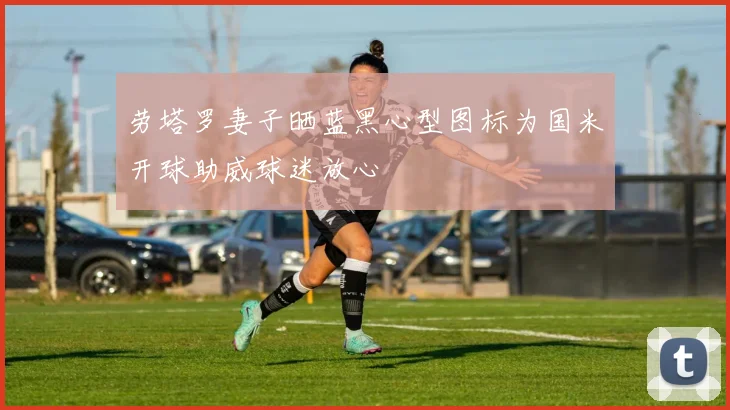 劳塔罗妻子晒蓝黑心型图标为国米开球助威球迷放心